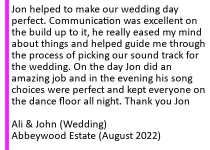 Abbeywood Aug 2022 DJ Review - Jon helped to make our wedding day perfect. Communication was excellent on the build up to it, he really eased my mind about things and helped guide me through the process of picking our sound track for the wedding. On the day Jon did an amazing job and in the evening his song choices were perfect and kept everyone on the dance floor all night. Thank you Jon
Ali and John (Wedding), Abbeywood Estate Wedding DJ